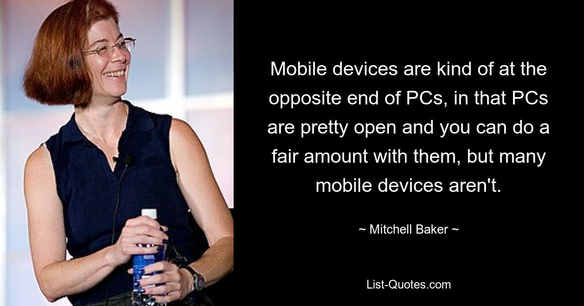 Mobile devices are kind of at the opposite end of PCs, in that PCs are pretty open and you can do a fair amount with them, but many mobile devices aren't. — © Mitchell Baker