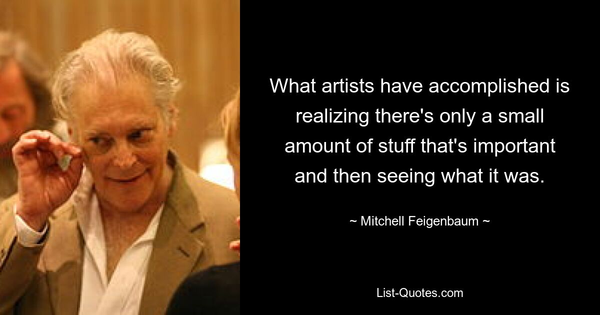 What artists have accomplished is realizing there's only a small amount of stuff that's important and then seeing what it was. — © Mitchell Feigenbaum