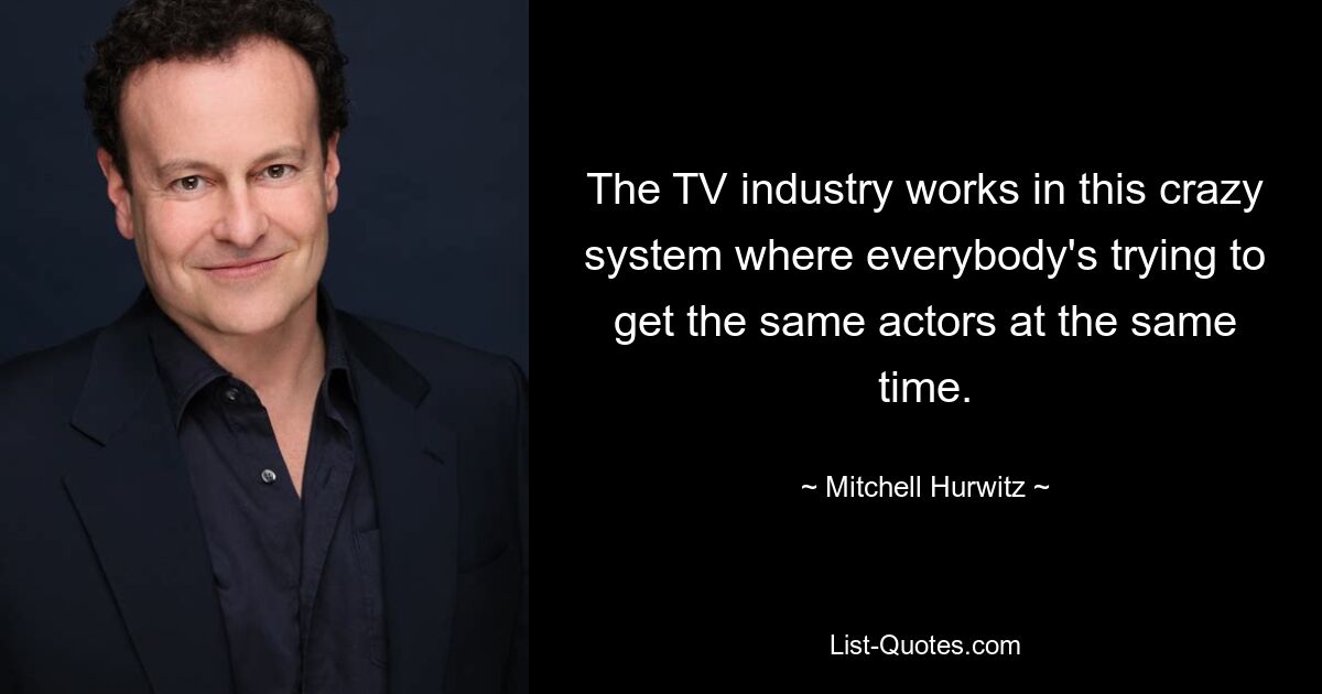 The TV industry works in this crazy system where everybody's trying to get the same actors at the same time. — © Mitchell Hurwitz