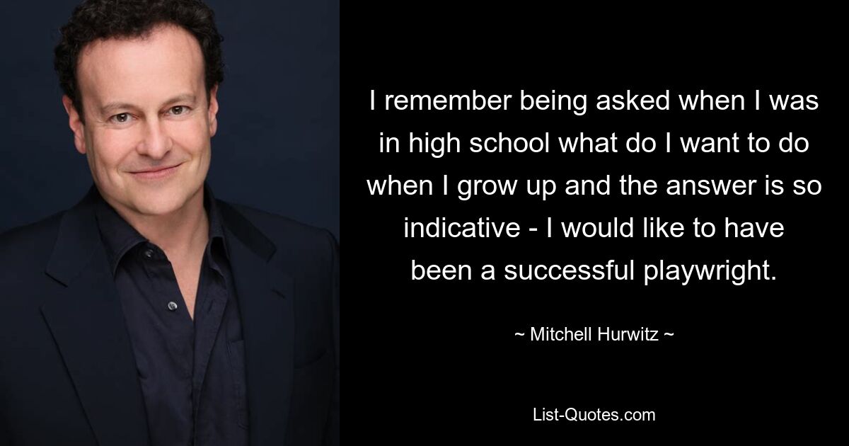 I remember being asked when I was in high school what do I want to do when I grow up and the answer is so indicative - I would like to have been a successful playwright. — © Mitchell Hurwitz