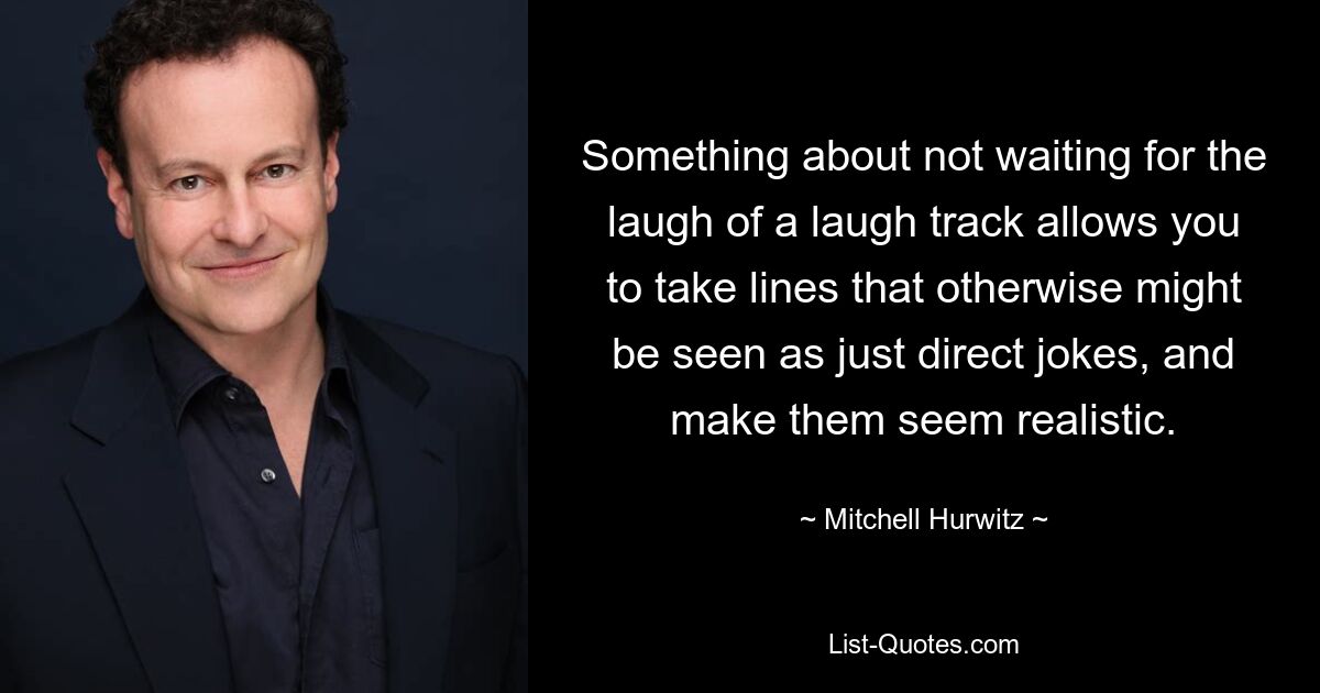 Something about not waiting for the laugh of a laugh track allows you to take lines that otherwise might be seen as just direct jokes, and make them seem realistic. — © Mitchell Hurwitz