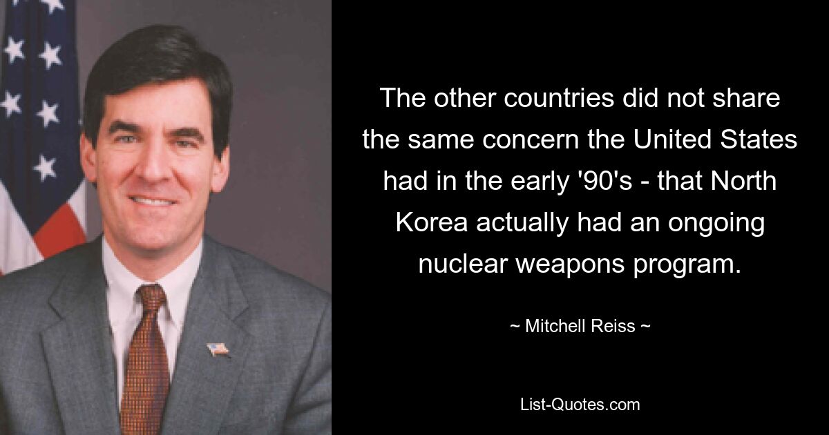 The other countries did not share the same concern the United States had in the early '90's - that North Korea actually had an ongoing nuclear weapons program. — © Mitchell Reiss