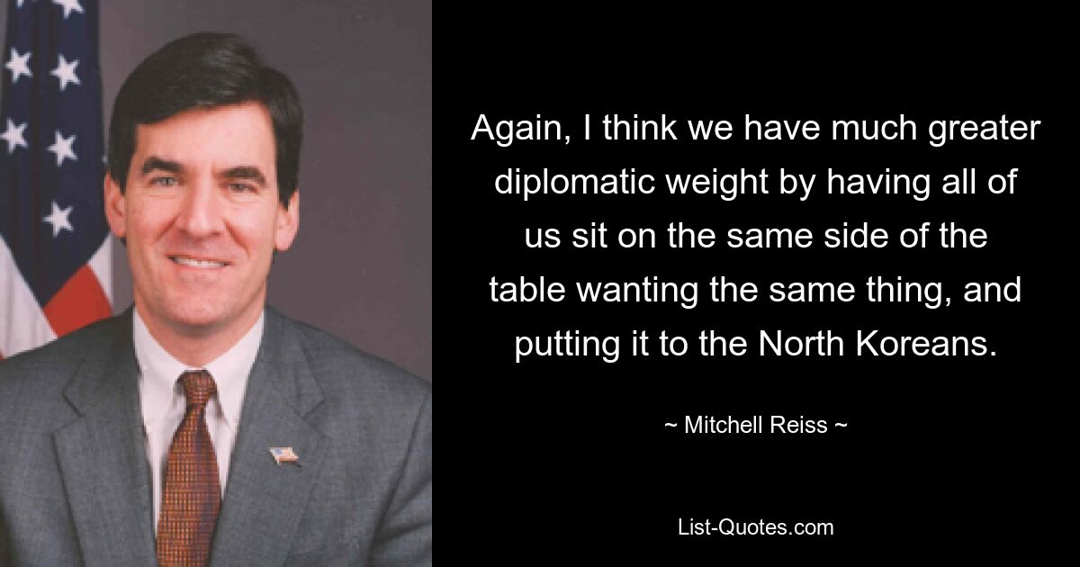 Again, I think we have much greater diplomatic weight by having all of us sit on the same side of the table wanting the same thing, and putting it to the North Koreans. — © Mitchell Reiss