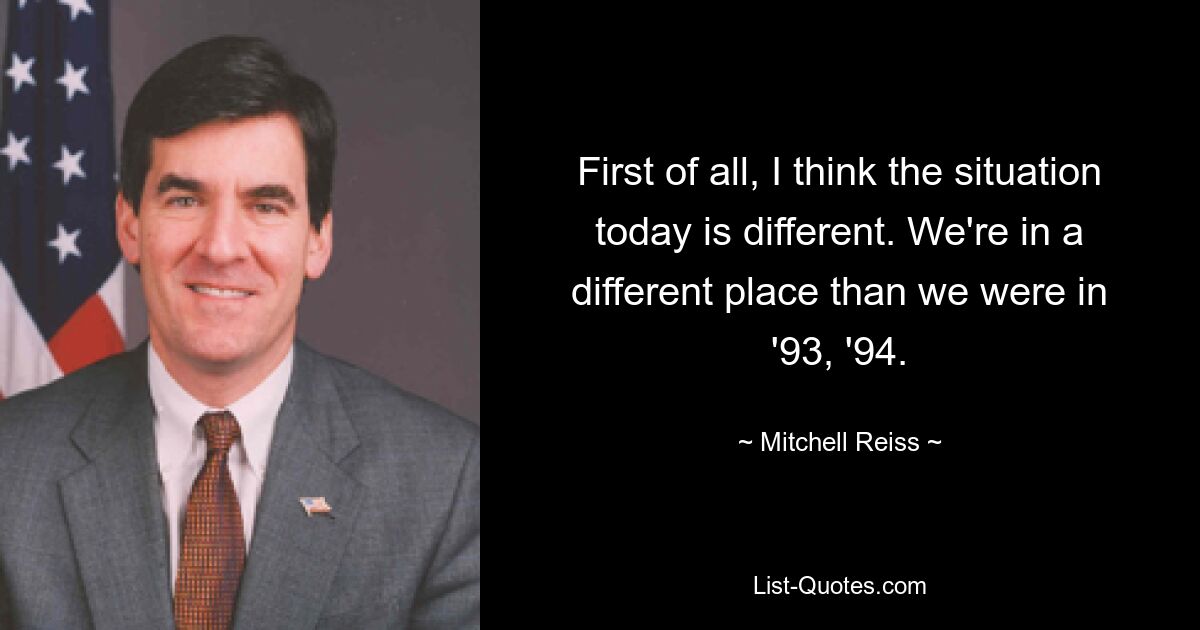 First of all, I think the situation today is different. We're in a different place than we were in '93, '94. — © Mitchell Reiss