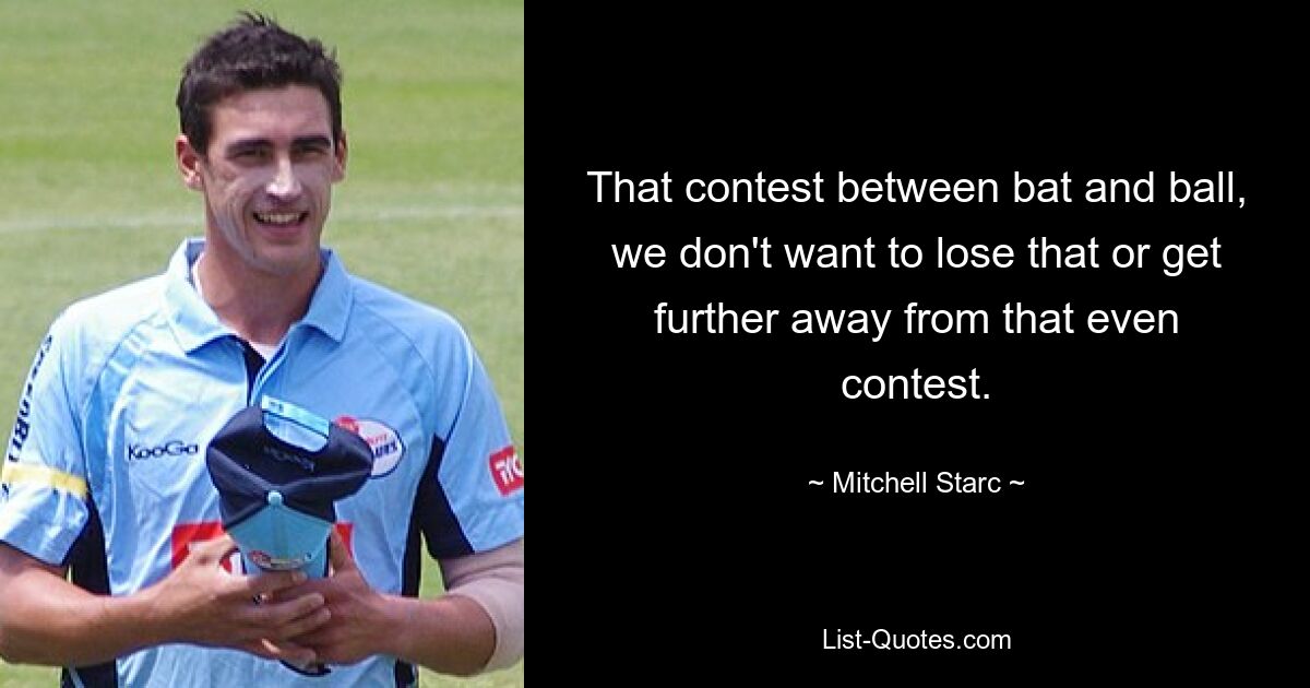 That contest between bat and ball, we don't want to lose that or get further away from that even contest. — © Mitchell Starc