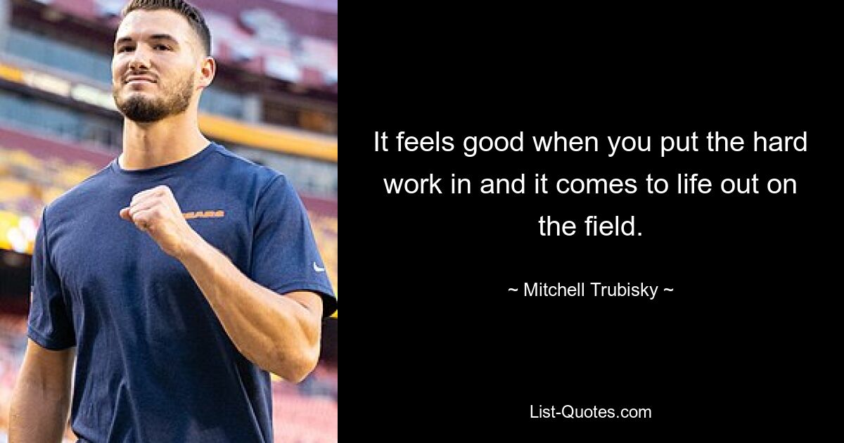 It feels good when you put the hard work in and it comes to life out on the field. — © Mitchell Trubisky