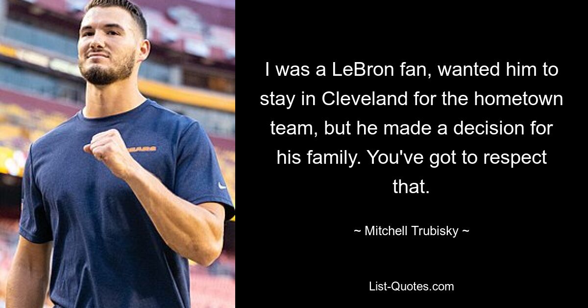 I was a LeBron fan, wanted him to stay in Cleveland for the hometown team, but he made a decision for his family. You've got to respect that. — © Mitchell Trubisky