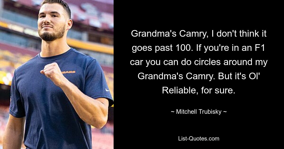 Grandma's Camry, I don't think it goes past 100. If you're in an F1 car you can do circles around my Grandma's Camry. But it's Ol' Reliable, for sure. — © Mitchell Trubisky