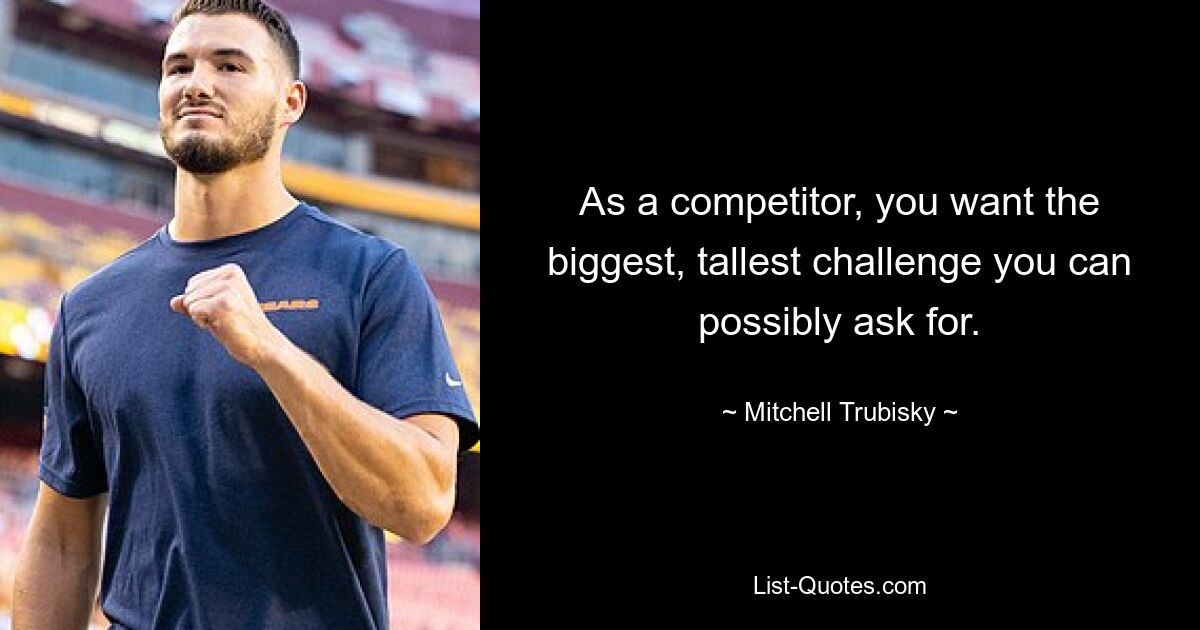 As a competitor, you want the biggest, tallest challenge you can possibly ask for. — © Mitchell Trubisky