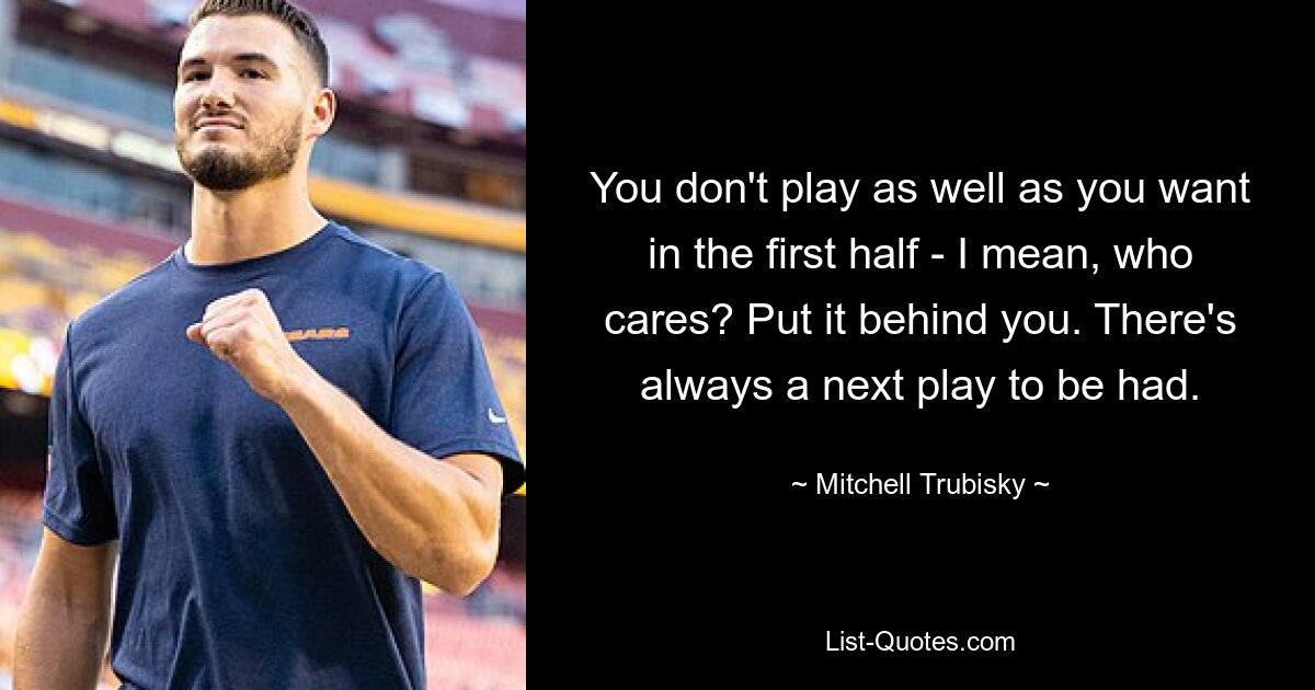 You don't play as well as you want in the first half - I mean, who cares? Put it behind you. There's always a next play to be had. — © Mitchell Trubisky