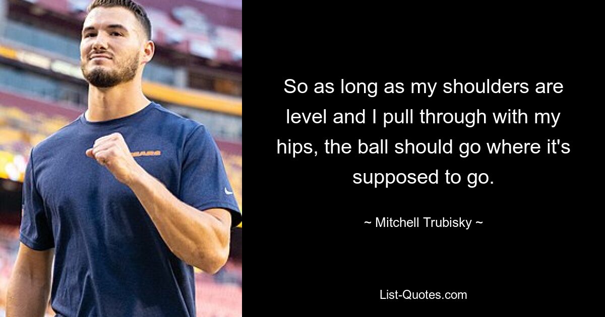 So as long as my shoulders are level and I pull through with my hips, the ball should go where it's supposed to go. — © Mitchell Trubisky