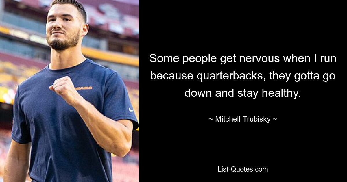 Some people get nervous when I run because quarterbacks, they gotta go down and stay healthy. — © Mitchell Trubisky