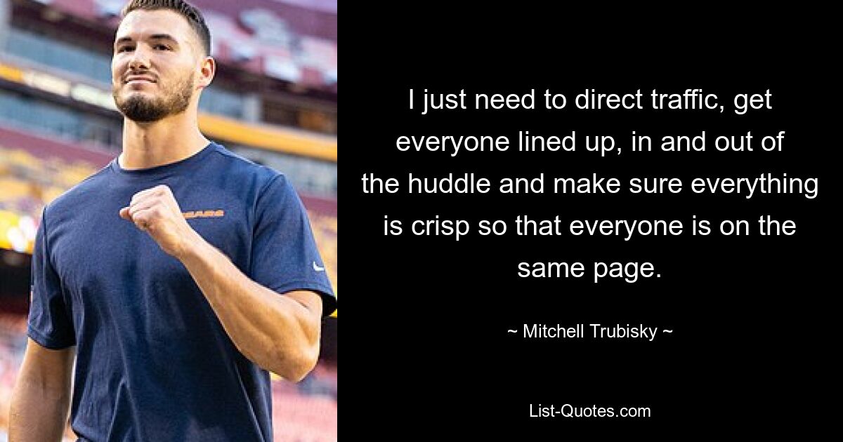 I just need to direct traffic, get everyone lined up, in and out of the huddle and make sure everything is crisp so that everyone is on the same page. — © Mitchell Trubisky