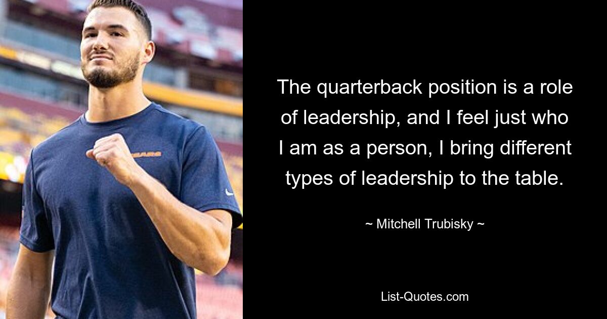 The quarterback position is a role of leadership, and I feel just who I am as a person, I bring different types of leadership to the table. — © Mitchell Trubisky