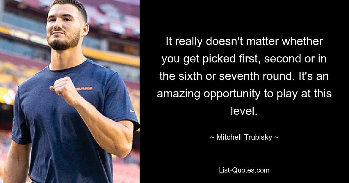 It really doesn't matter whether you get picked first, second or in the sixth or seventh round. It's an amazing opportunity to play at this level. — © Mitchell Trubisky