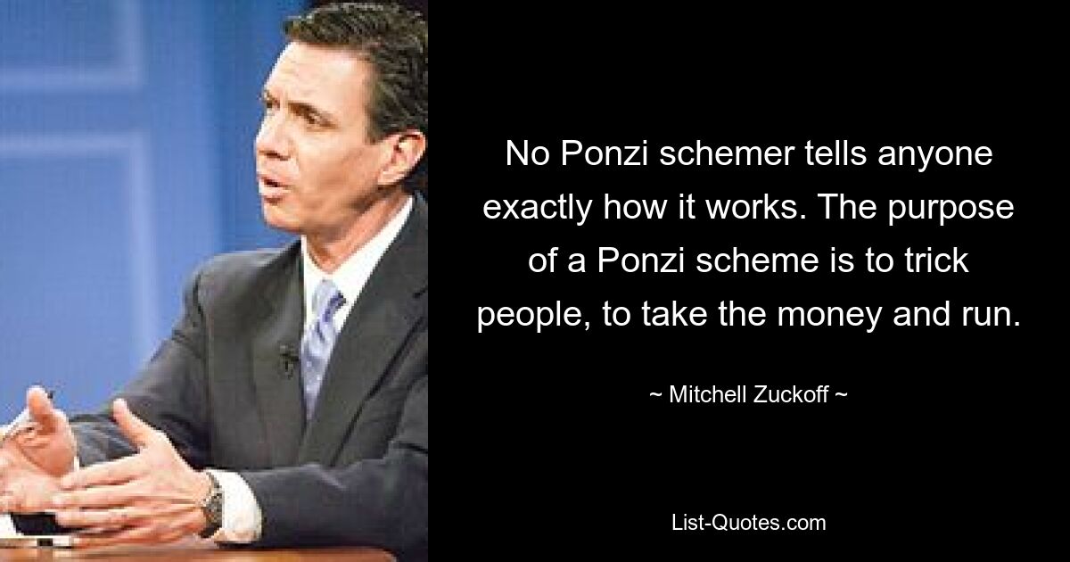 No Ponzi schemer tells anyone exactly how it works. The purpose of a Ponzi scheme is to trick people, to take the money and run. — © Mitchell Zuckoff