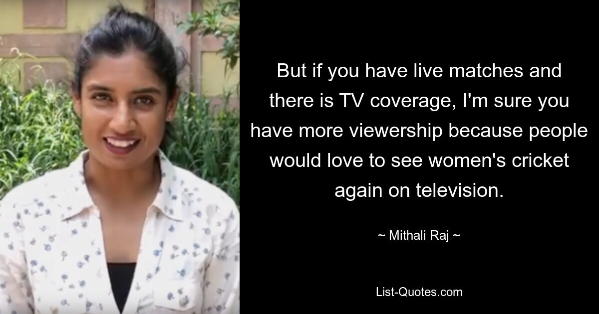 But if you have live matches and there is TV coverage, I'm sure you have more viewership because people would love to see women's cricket again on television. — © Mithali Raj