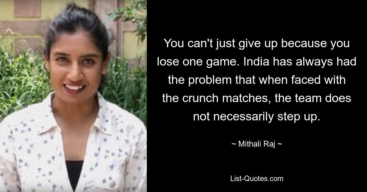 You can't just give up because you lose one game. India has always had the problem that when faced with the crunch matches, the team does not necessarily step up. — © Mithali Raj