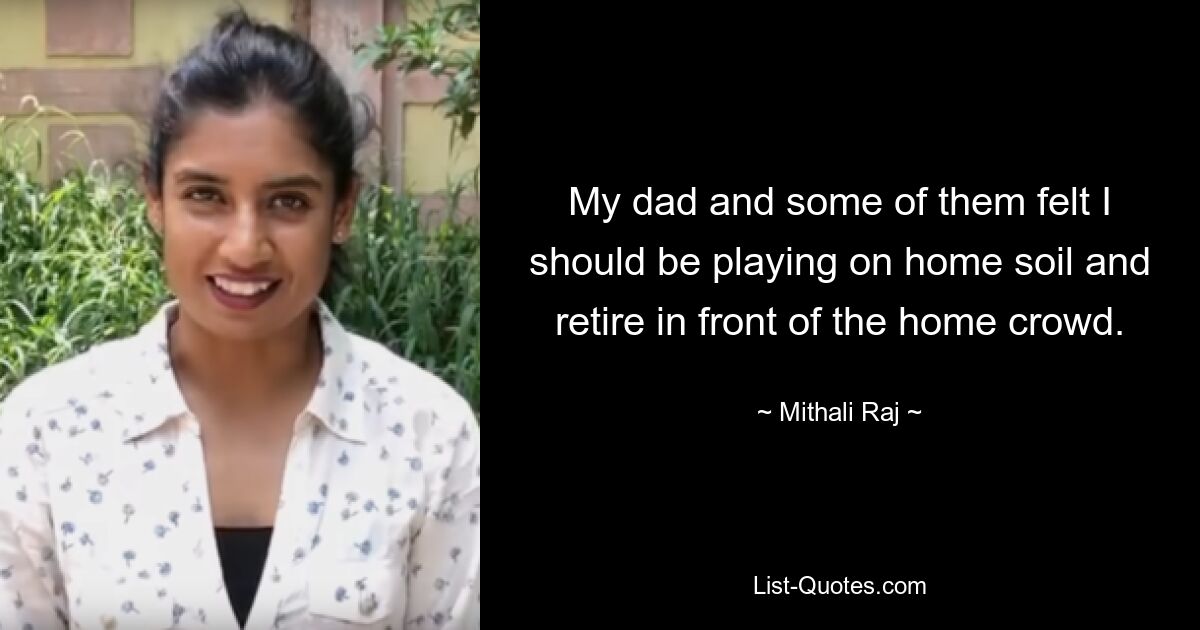 My dad and some of them felt I should be playing on home soil and retire in front of the home crowd. — © Mithali Raj