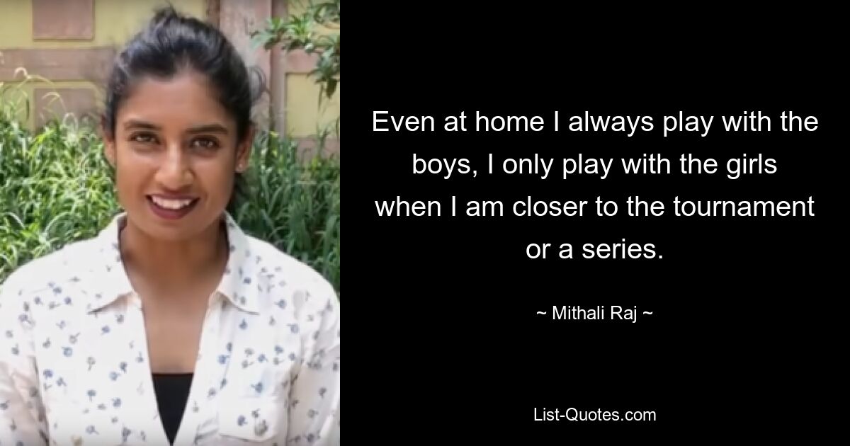 Even at home I always play with the boys, I only play with the girls when I am closer to the tournament or a series. — © Mithali Raj