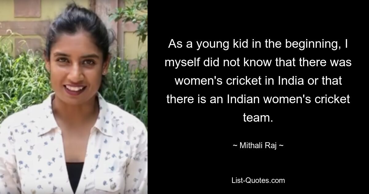 As a young kid in the beginning, I myself did not know that there was women's cricket in India or that there is an Indian women's cricket team. — © Mithali Raj