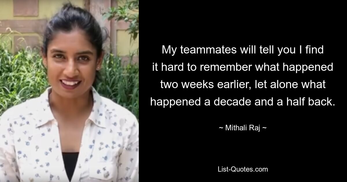 My teammates will tell you I find it hard to remember what happened two weeks earlier, let alone what happened a decade and a half back. — © Mithali Raj