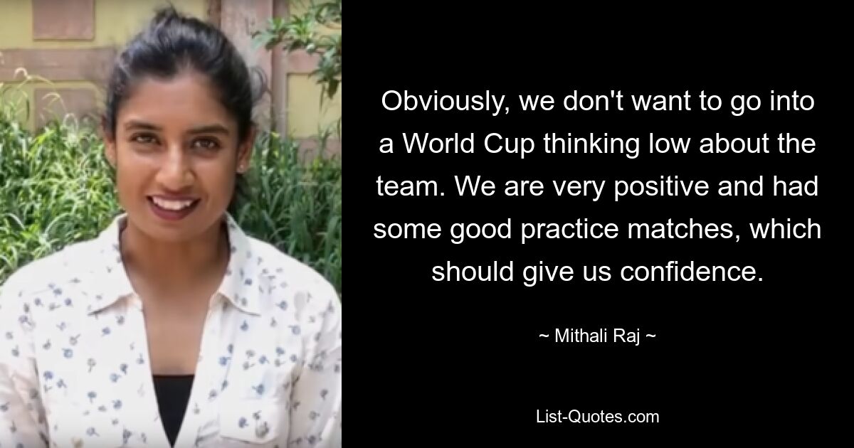 Obviously, we don't want to go into a World Cup thinking low about the team. We are very positive and had some good practice matches, which should give us confidence. — © Mithali Raj