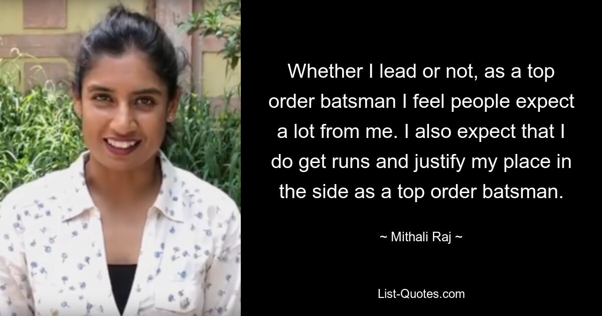 Whether I lead or not, as a top order batsman I feel people expect a lot from me. I also expect that I do get runs and justify my place in the side as a top order batsman. — © Mithali Raj