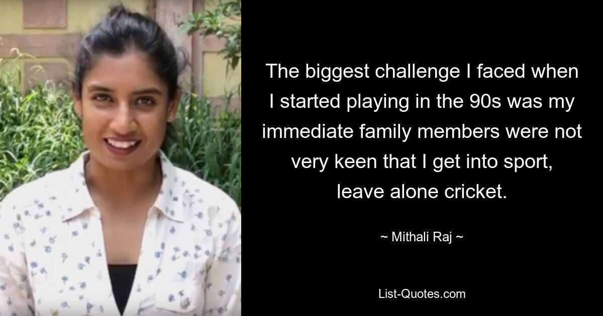 The biggest challenge I faced when I started playing in the 90s was my immediate family members were not very keen that I get into sport, leave alone cricket. — © Mithali Raj