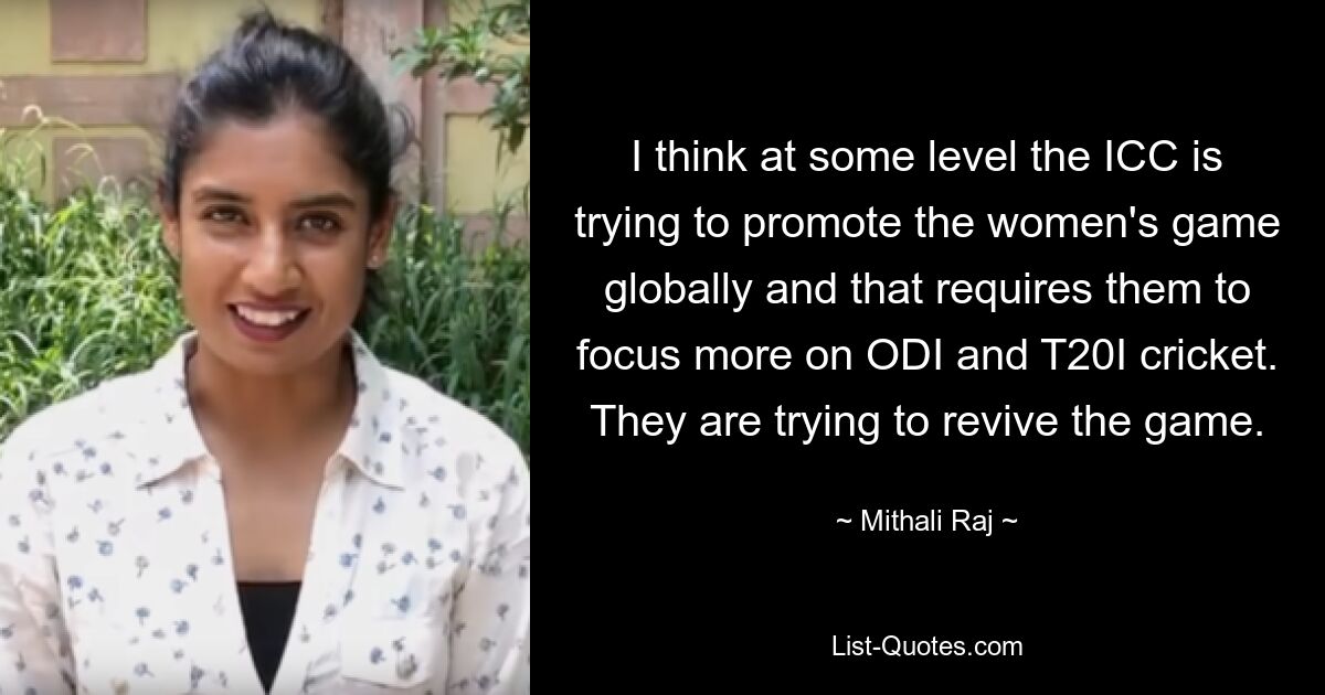 I think at some level the ICC is trying to promote the women's game globally and that requires them to focus more on ODI and T20I cricket. They are trying to revive the game. — © Mithali Raj