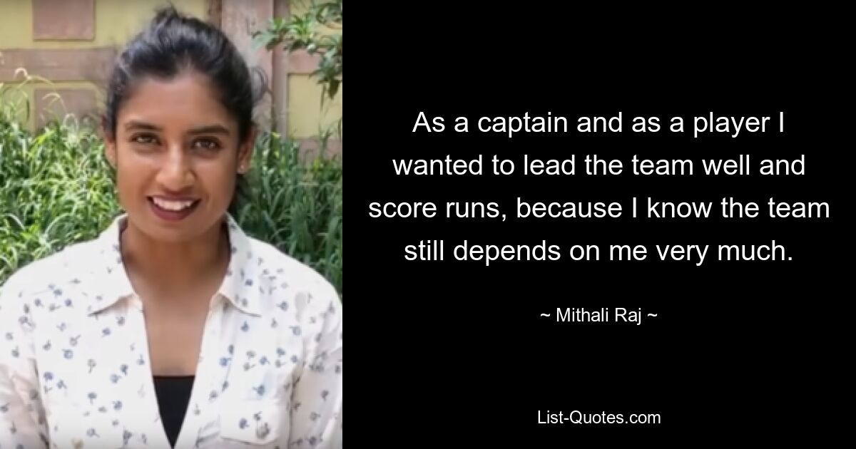 As a captain and as a player I wanted to lead the team well and score runs, because I know the team still depends on me very much. — © Mithali Raj