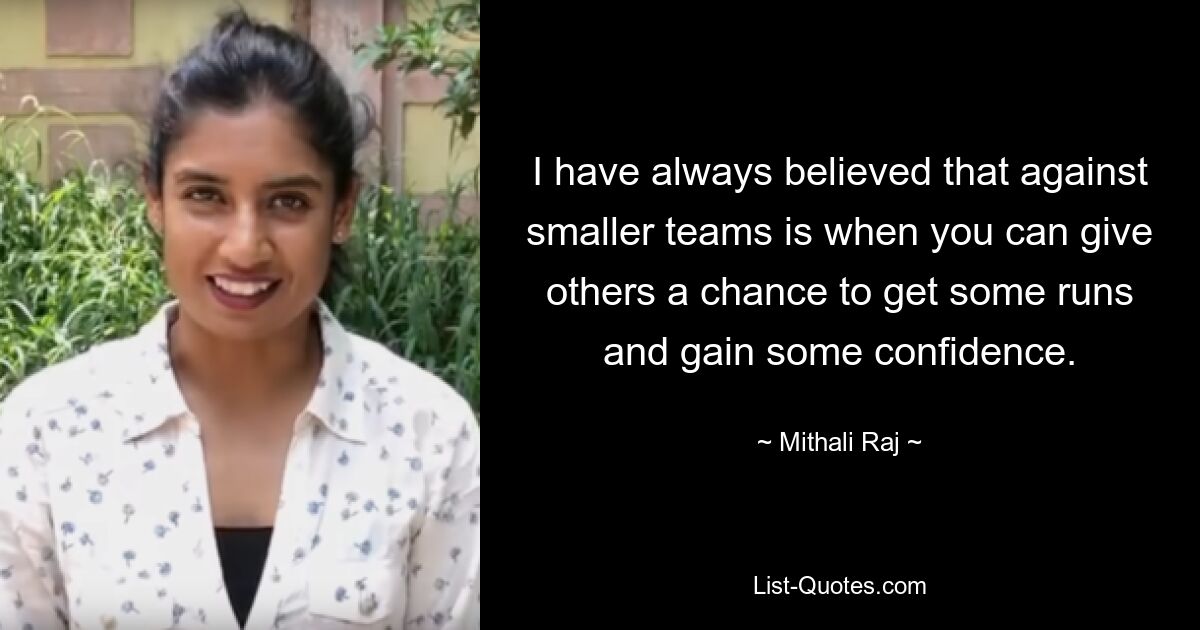 I have always believed that against smaller teams is when you can give others a chance to get some runs and gain some confidence. — © Mithali Raj