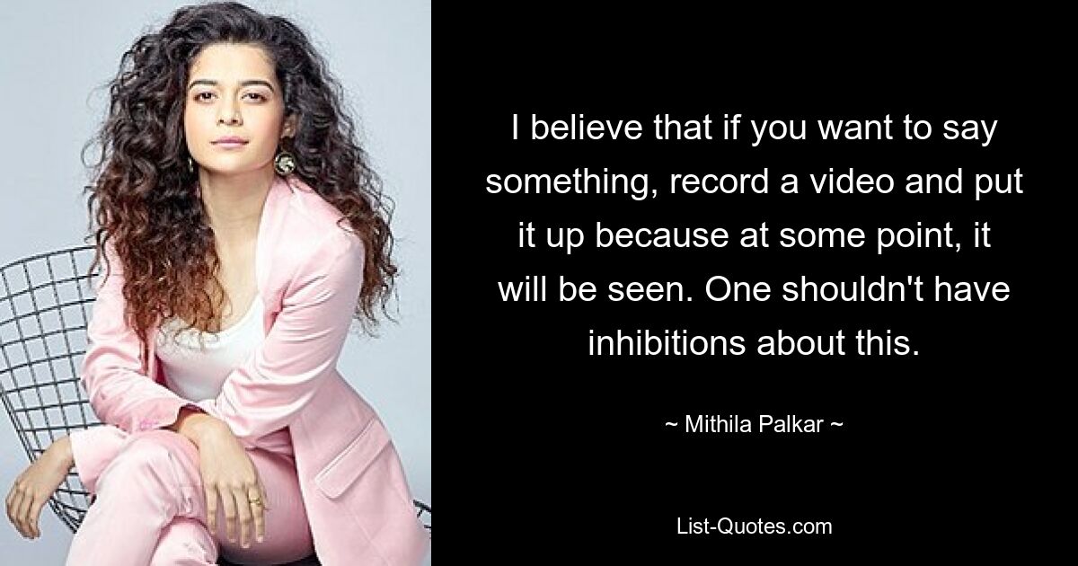 I believe that if you want to say something, record a video and put it up because at some point, it will be seen. One shouldn't have inhibitions about this. — © Mithila Palkar