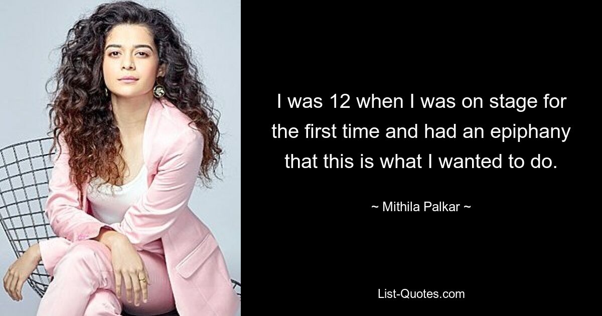 I was 12 when I was on stage for the first time and had an epiphany that this is what I wanted to do. — © Mithila Palkar