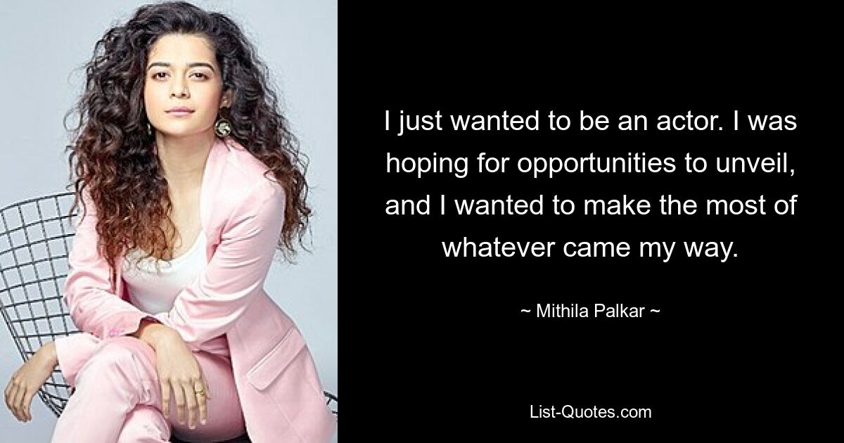 I just wanted to be an actor. I was hoping for opportunities to unveil, and I wanted to make the most of whatever came my way. — © Mithila Palkar