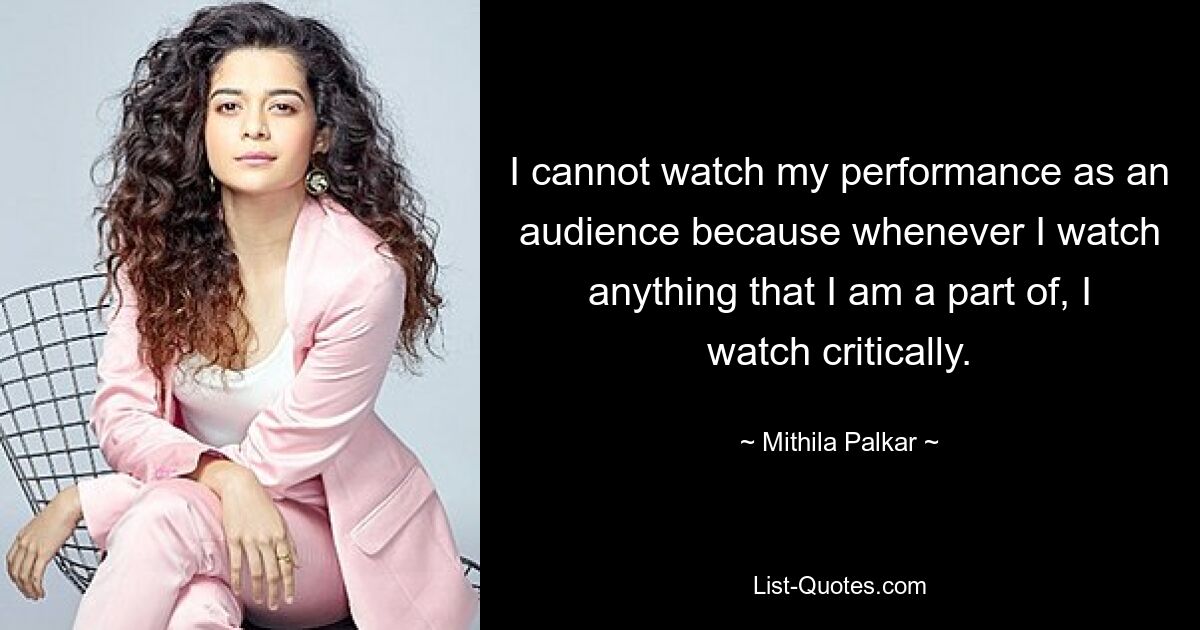 I cannot watch my performance as an audience because whenever I watch anything that I am a part of, I watch critically. — © Mithila Palkar