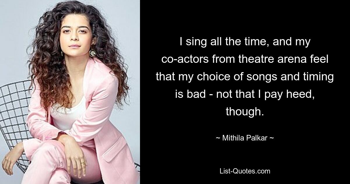 I sing all the time, and my co-actors from theatre arena feel that my choice of songs and timing is bad - not that I pay heed, though. — © Mithila Palkar