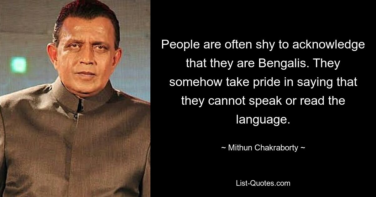 People are often shy to acknowledge that they are Bengalis. They somehow take pride in saying that they cannot speak or read the language. — © Mithun Chakraborty