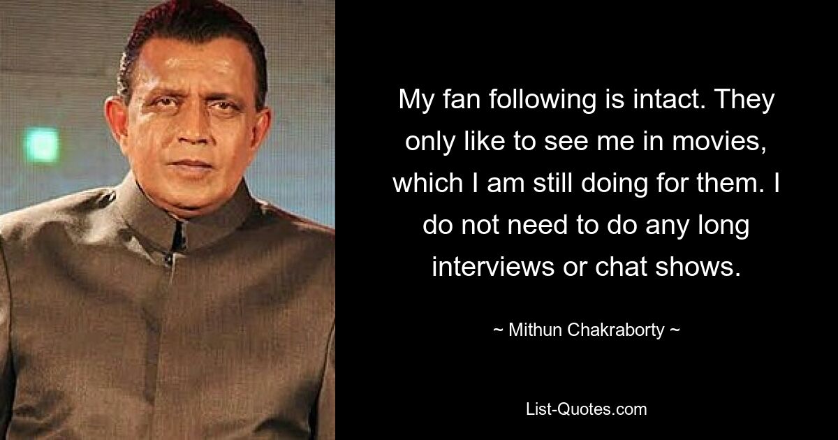 My fan following is intact. They only like to see me in movies, which I am still doing for them. I do not need to do any long interviews or chat shows. — © Mithun Chakraborty