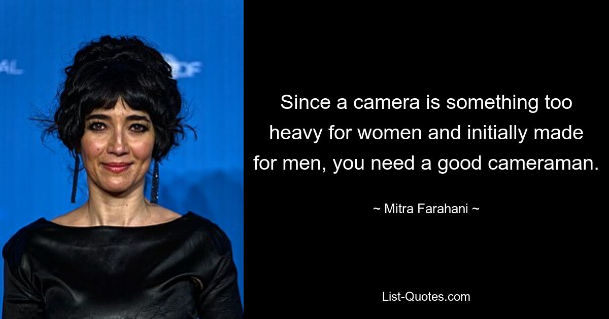 Since a camera is something too heavy for women and initially made for men, you need a good cameraman. — © Mitra Farahani