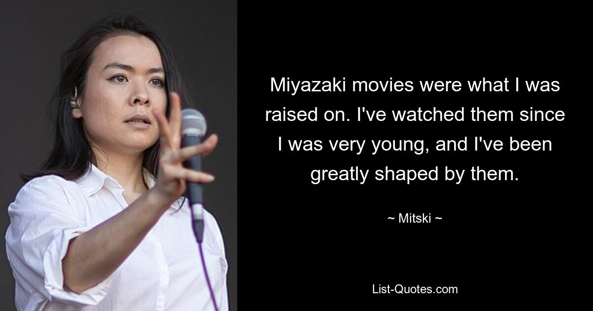 Miyazaki movies were what I was raised on. I've watched them since I was very young, and I've been greatly shaped by them. — © Mitski