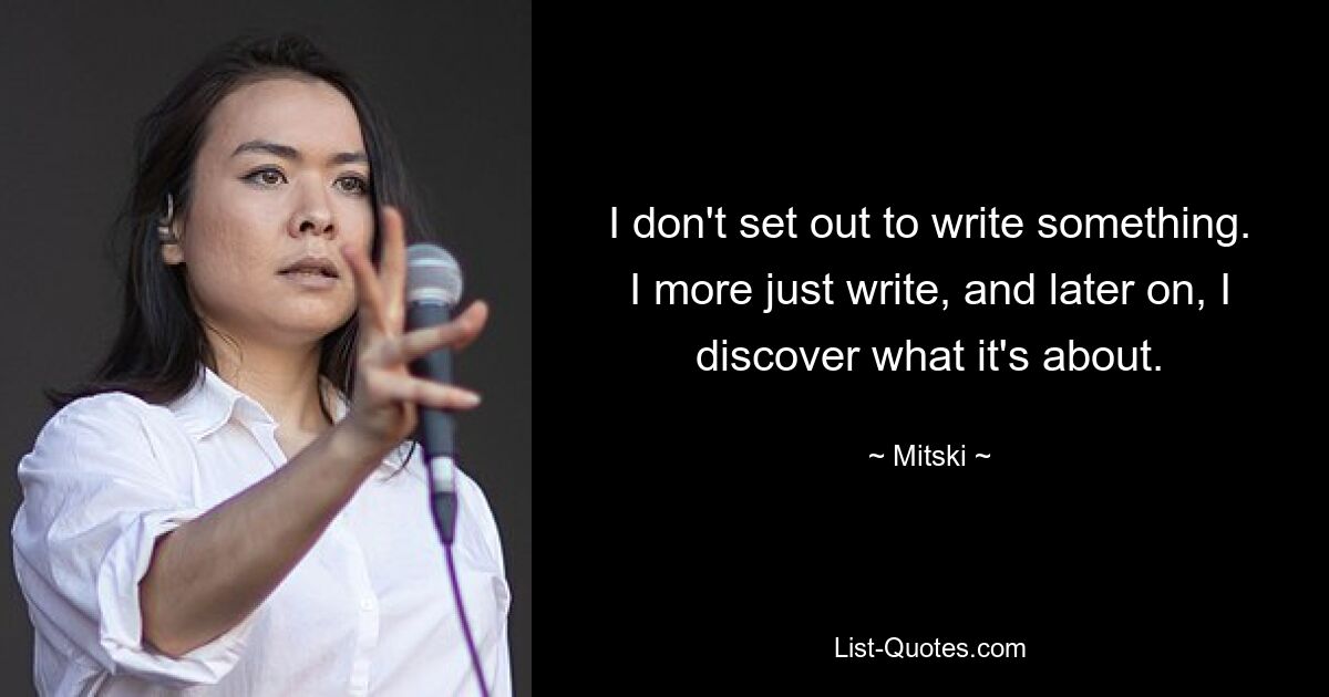 I don't set out to write something. I more just write, and later on, I discover what it's about. — © Mitski