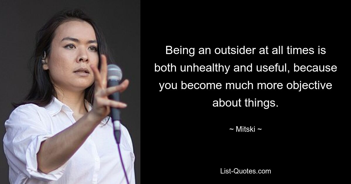 Being an outsider at all times is both unhealthy and useful, because you become much more objective about things. — © Mitski