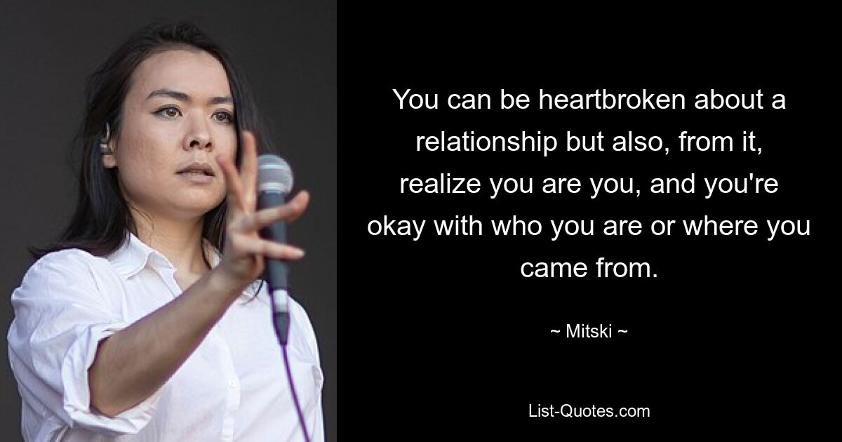 You can be heartbroken about a relationship but also, from it, realize you are you, and you're okay with who you are or where you came from. — © Mitski