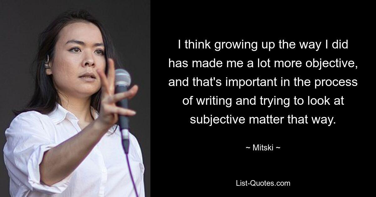 I think growing up the way I did has made me a lot more objective, and that's important in the process of writing and trying to look at subjective matter that way. — © Mitski