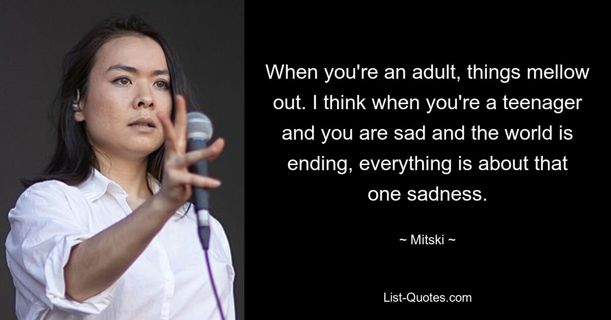 When you're an adult, things mellow out. I think when you're a teenager and you are sad and the world is ending, everything is about that one sadness. — © Mitski