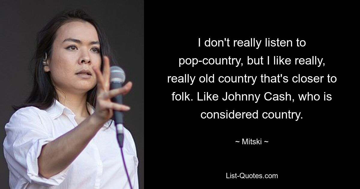 I don't really listen to pop-country, but I like really, really old country that's closer to folk. Like Johnny Cash, who is considered country. — © Mitski