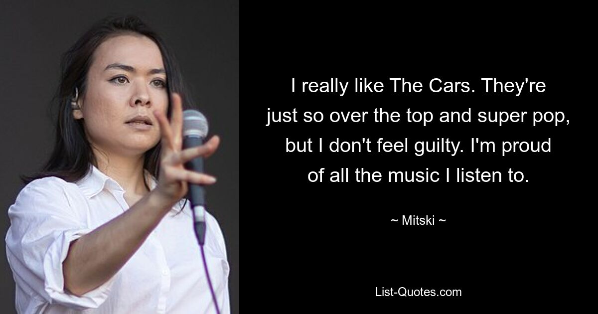 I really like The Cars. They're just so over the top and super pop, but I don't feel guilty. I'm proud of all the music I listen to. — © Mitski