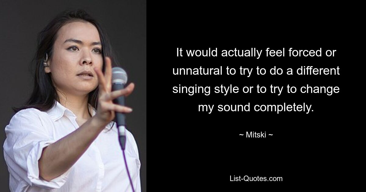 It would actually feel forced or unnatural to try to do a different singing style or to try to change my sound completely. — © Mitski