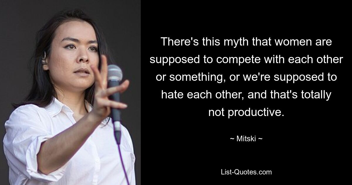 There's this myth that women are supposed to compete with each other or something, or we're supposed to hate each other, and that's totally not productive. — © Mitski